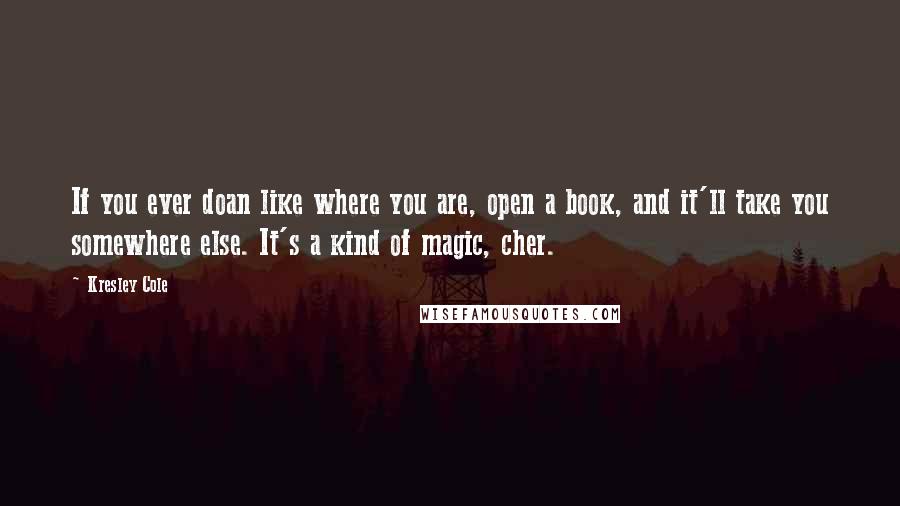 Kresley Cole Quotes: If you ever doan like where you are, open a book, and it'll take you somewhere else. It's a kind of magic, cher.