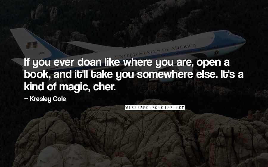 Kresley Cole Quotes: If you ever doan like where you are, open a book, and it'll take you somewhere else. It's a kind of magic, cher.