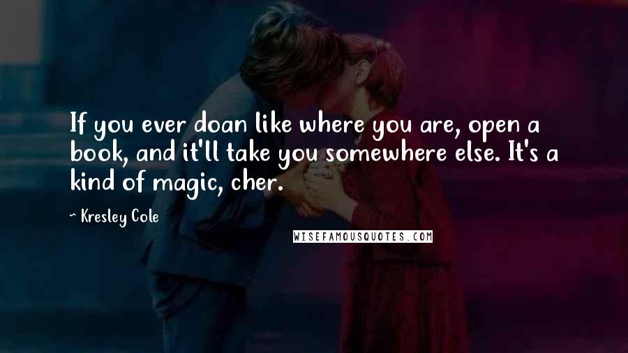 Kresley Cole Quotes: If you ever doan like where you are, open a book, and it'll take you somewhere else. It's a kind of magic, cher.