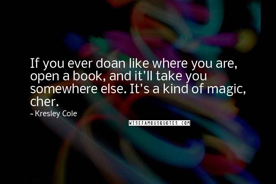 Kresley Cole Quotes: If you ever doan like where you are, open a book, and it'll take you somewhere else. It's a kind of magic, cher.