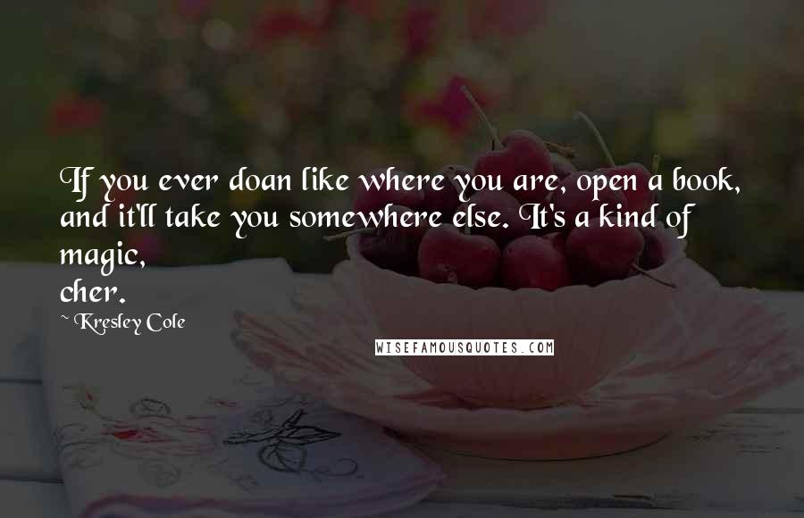 Kresley Cole Quotes: If you ever doan like where you are, open a book, and it'll take you somewhere else. It's a kind of magic, cher.