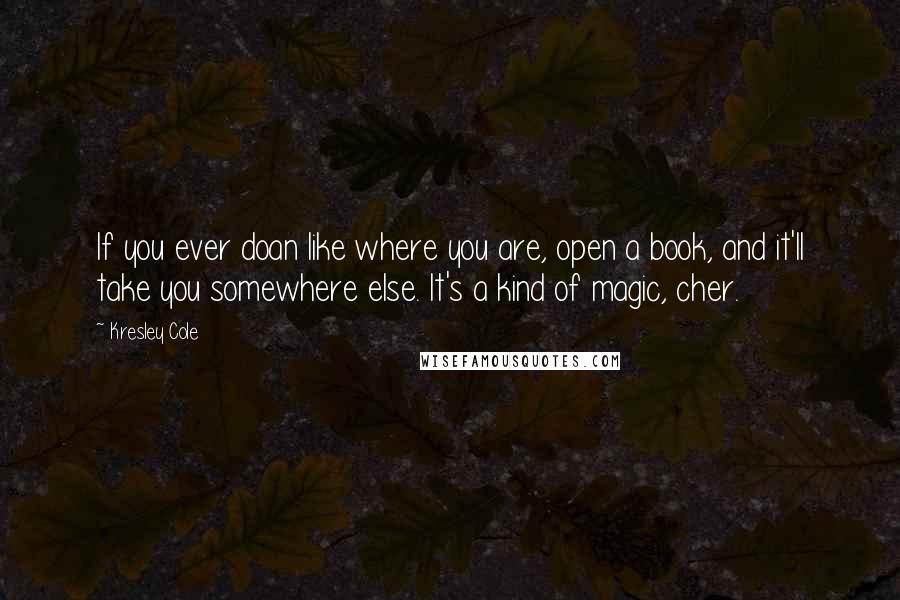 Kresley Cole Quotes: If you ever doan like where you are, open a book, and it'll take you somewhere else. It's a kind of magic, cher.