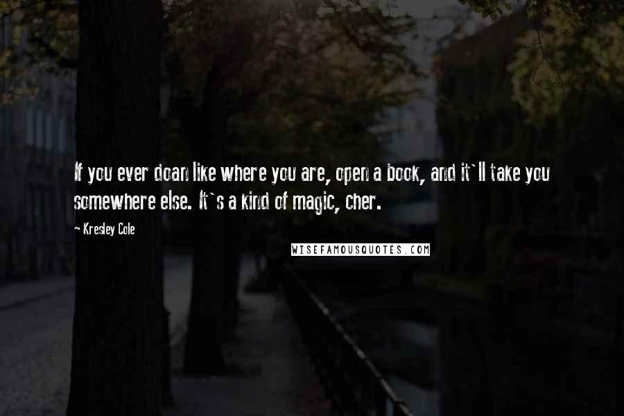 Kresley Cole Quotes: If you ever doan like where you are, open a book, and it'll take you somewhere else. It's a kind of magic, cher.