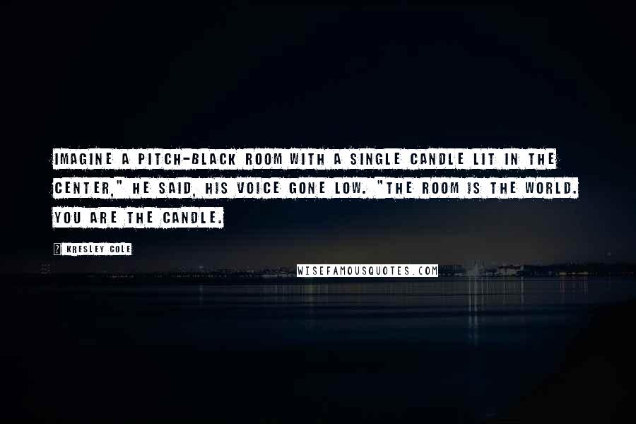 Kresley Cole Quotes: Imagine a pitch-black room with a single candle lit in the center," he said, his voice gone low. "The room is the world. You are the candle.