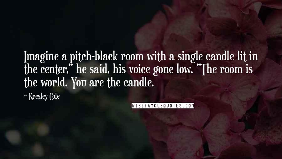 Kresley Cole Quotes: Imagine a pitch-black room with a single candle lit in the center," he said, his voice gone low. "The room is the world. You are the candle.