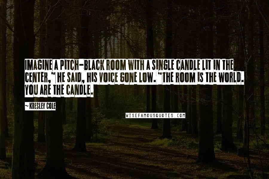 Kresley Cole Quotes: Imagine a pitch-black room with a single candle lit in the center," he said, his voice gone low. "The room is the world. You are the candle.