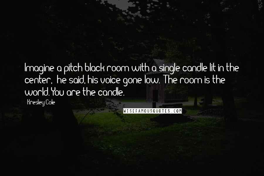 Kresley Cole Quotes: Imagine a pitch-black room with a single candle lit in the center," he said, his voice gone low. "The room is the world. You are the candle.