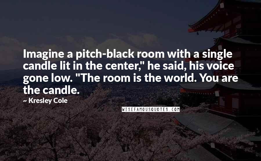 Kresley Cole Quotes: Imagine a pitch-black room with a single candle lit in the center," he said, his voice gone low. "The room is the world. You are the candle.