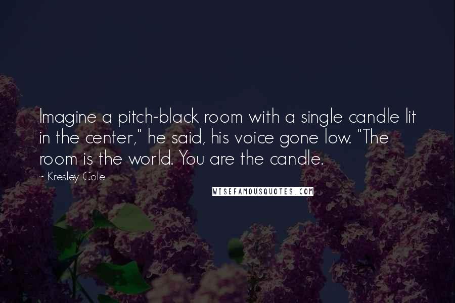 Kresley Cole Quotes: Imagine a pitch-black room with a single candle lit in the center," he said, his voice gone low. "The room is the world. You are the candle.