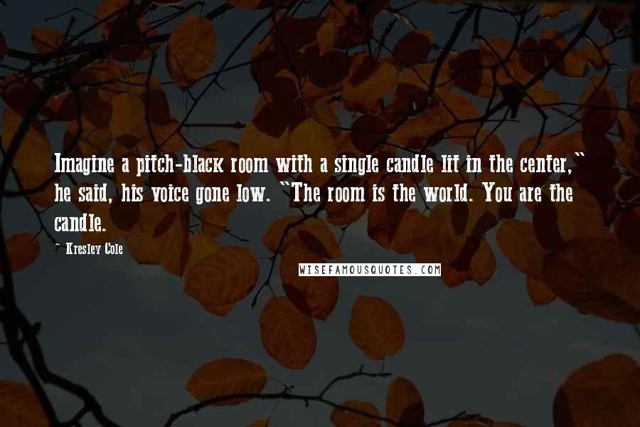 Kresley Cole Quotes: Imagine a pitch-black room with a single candle lit in the center," he said, his voice gone low. "The room is the world. You are the candle.
