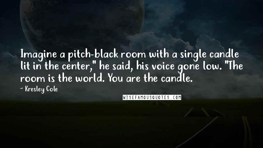 Kresley Cole Quotes: Imagine a pitch-black room with a single candle lit in the center," he said, his voice gone low. "The room is the world. You are the candle.