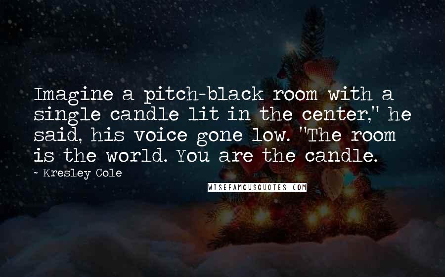 Kresley Cole Quotes: Imagine a pitch-black room with a single candle lit in the center," he said, his voice gone low. "The room is the world. You are the candle.
