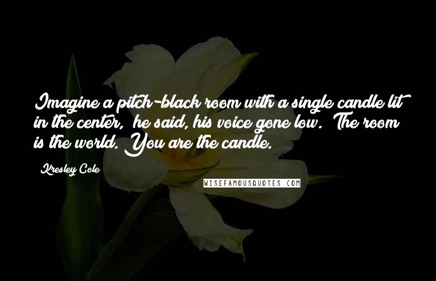 Kresley Cole Quotes: Imagine a pitch-black room with a single candle lit in the center," he said, his voice gone low. "The room is the world. You are the candle.