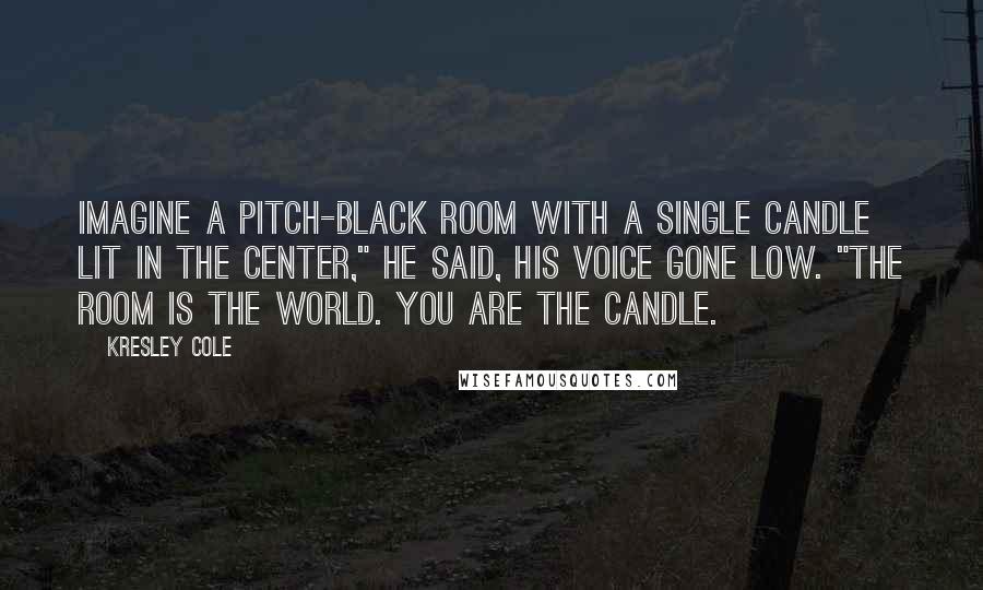 Kresley Cole Quotes: Imagine a pitch-black room with a single candle lit in the center," he said, his voice gone low. "The room is the world. You are the candle.