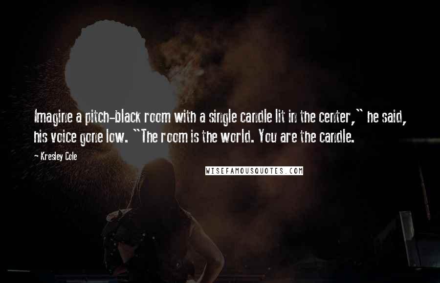 Kresley Cole Quotes: Imagine a pitch-black room with a single candle lit in the center," he said, his voice gone low. "The room is the world. You are the candle.