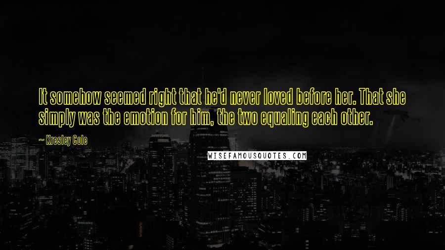 Kresley Cole Quotes: It somehow seemed right that he'd never loved before her. That she simply was the emotion for him, the two equaling each other.