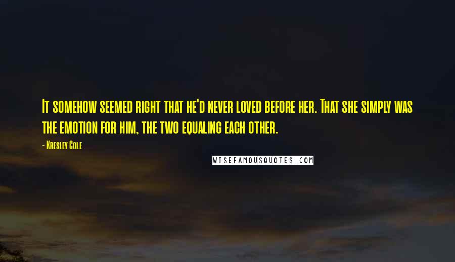 Kresley Cole Quotes: It somehow seemed right that he'd never loved before her. That she simply was the emotion for him, the two equaling each other.