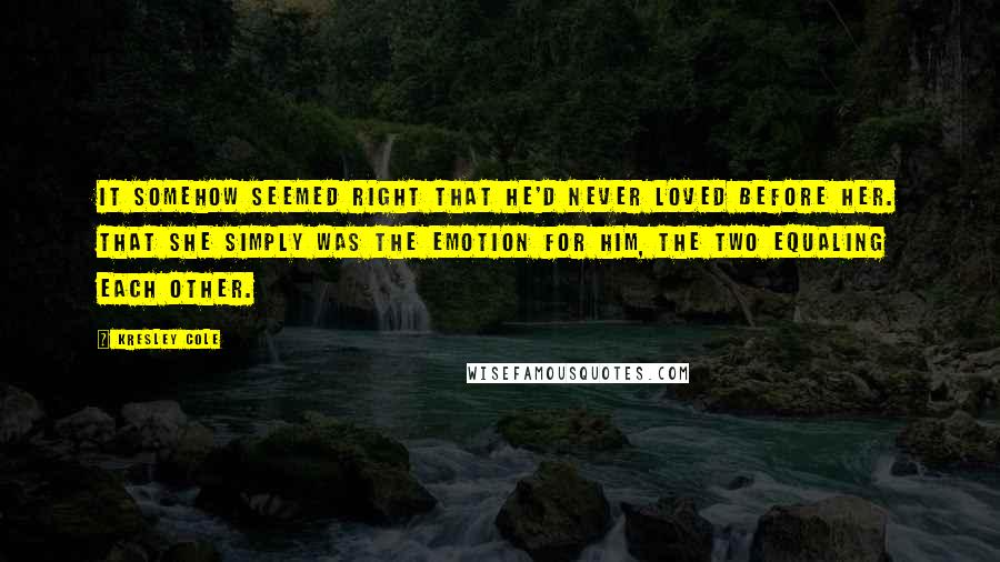 Kresley Cole Quotes: It somehow seemed right that he'd never loved before her. That she simply was the emotion for him, the two equaling each other.