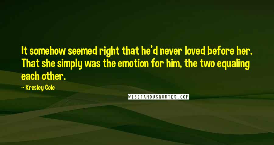 Kresley Cole Quotes: It somehow seemed right that he'd never loved before her. That she simply was the emotion for him, the two equaling each other.