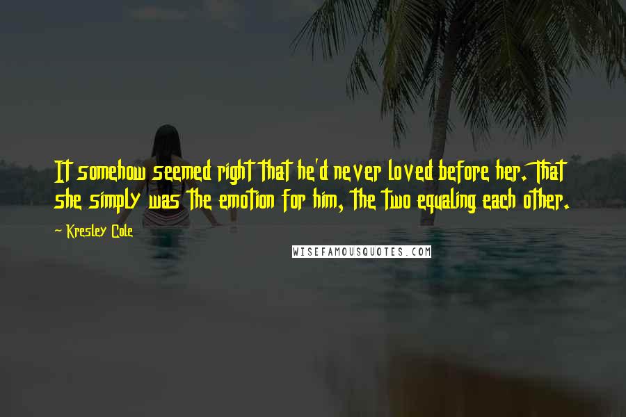 Kresley Cole Quotes: It somehow seemed right that he'd never loved before her. That she simply was the emotion for him, the two equaling each other.