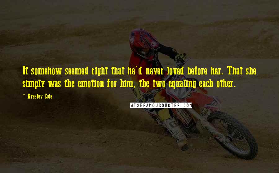 Kresley Cole Quotes: It somehow seemed right that he'd never loved before her. That she simply was the emotion for him, the two equaling each other.