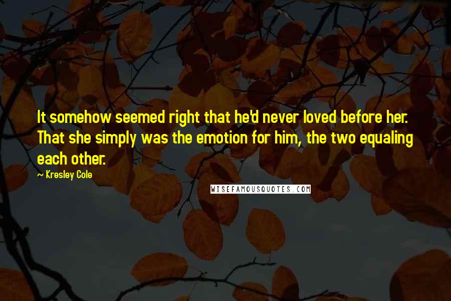 Kresley Cole Quotes: It somehow seemed right that he'd never loved before her. That she simply was the emotion for him, the two equaling each other.