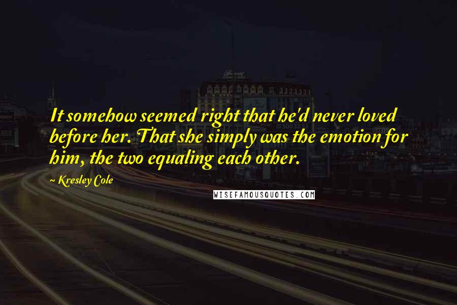 Kresley Cole Quotes: It somehow seemed right that he'd never loved before her. That she simply was the emotion for him, the two equaling each other.