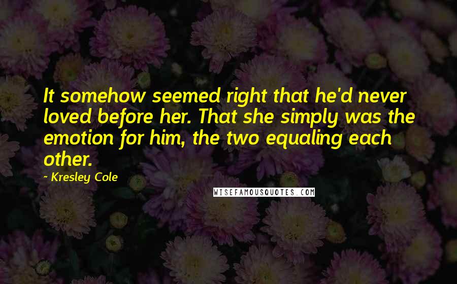 Kresley Cole Quotes: It somehow seemed right that he'd never loved before her. That she simply was the emotion for him, the two equaling each other.
