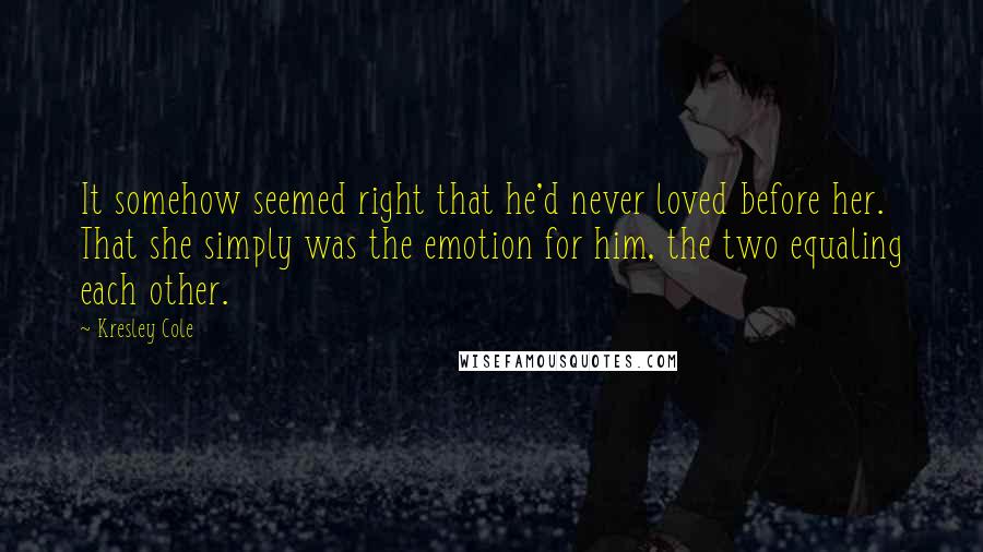 Kresley Cole Quotes: It somehow seemed right that he'd never loved before her. That she simply was the emotion for him, the two equaling each other.