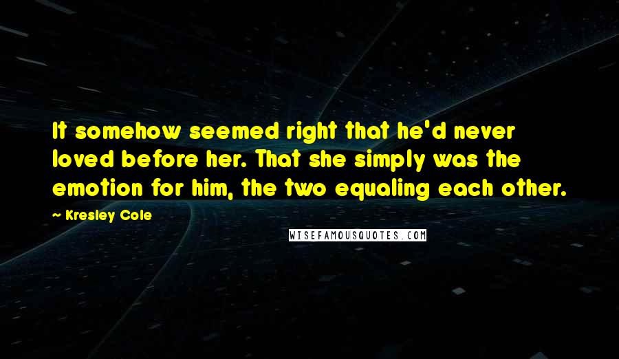 Kresley Cole Quotes: It somehow seemed right that he'd never loved before her. That she simply was the emotion for him, the two equaling each other.