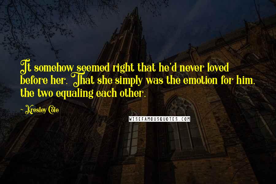 Kresley Cole Quotes: It somehow seemed right that he'd never loved before her. That she simply was the emotion for him, the two equaling each other.