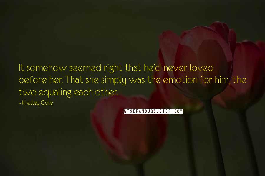 Kresley Cole Quotes: It somehow seemed right that he'd never loved before her. That she simply was the emotion for him, the two equaling each other.