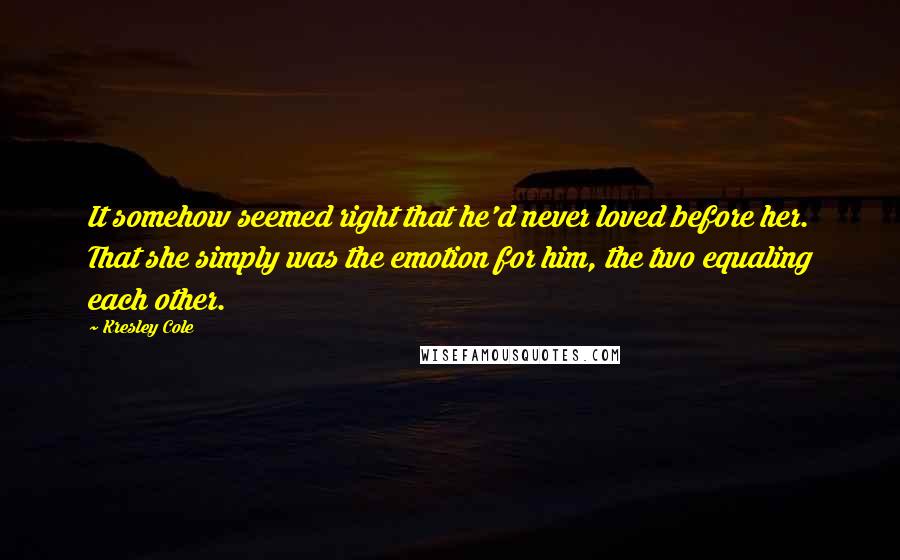 Kresley Cole Quotes: It somehow seemed right that he'd never loved before her. That she simply was the emotion for him, the two equaling each other.