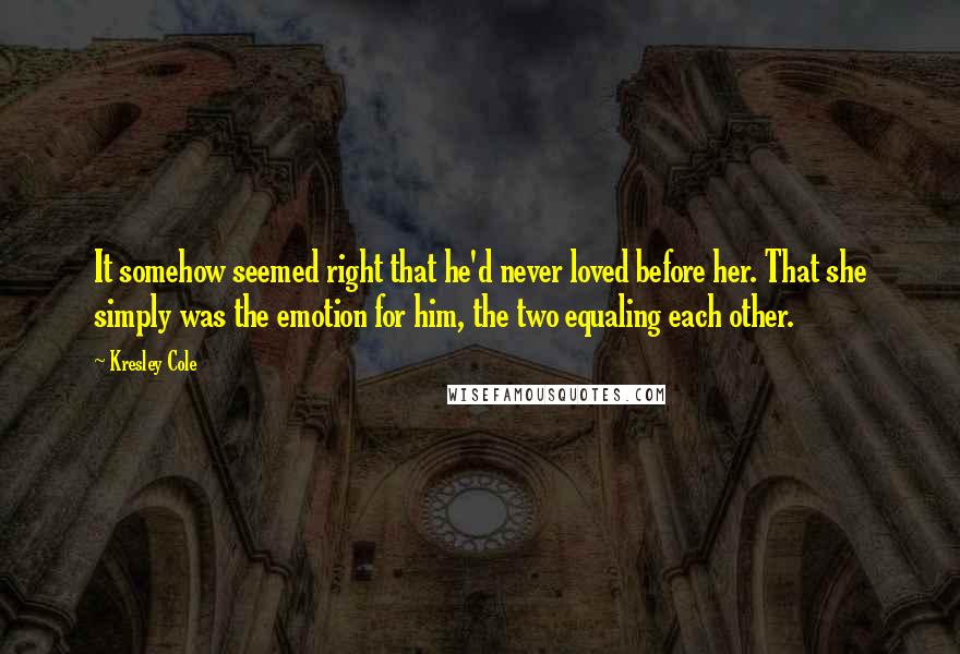 Kresley Cole Quotes: It somehow seemed right that he'd never loved before her. That she simply was the emotion for him, the two equaling each other.