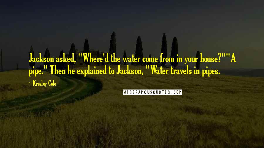 Kresley Cole Quotes: Jackson asked, "Where'd the water come from in your house?""A pipe." Then he explained to Jackson, "Water travels in pipes.