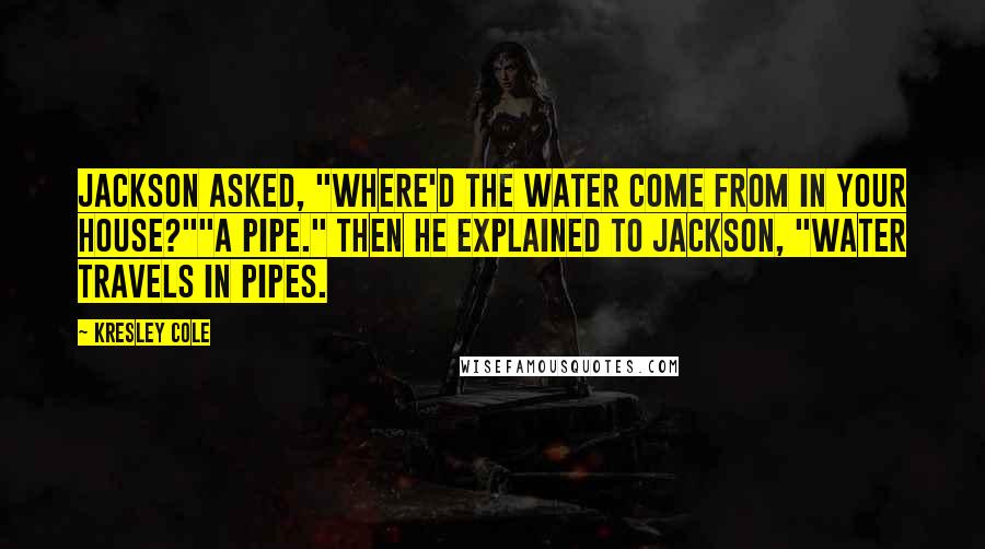 Kresley Cole Quotes: Jackson asked, "Where'd the water come from in your house?""A pipe." Then he explained to Jackson, "Water travels in pipes.