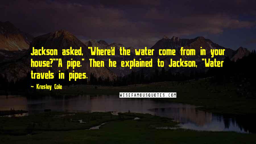 Kresley Cole Quotes: Jackson asked, "Where'd the water come from in your house?""A pipe." Then he explained to Jackson, "Water travels in pipes.