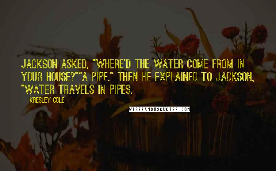 Kresley Cole Quotes: Jackson asked, "Where'd the water come from in your house?""A pipe." Then he explained to Jackson, "Water travels in pipes.