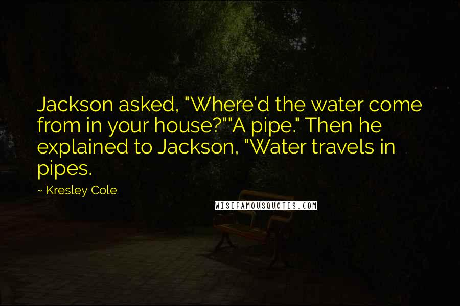 Kresley Cole Quotes: Jackson asked, "Where'd the water come from in your house?""A pipe." Then he explained to Jackson, "Water travels in pipes.