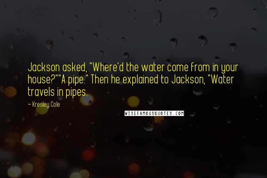 Kresley Cole Quotes: Jackson asked, "Where'd the water come from in your house?""A pipe." Then he explained to Jackson, "Water travels in pipes.