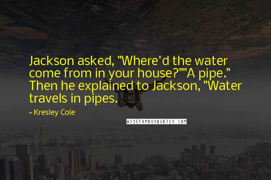 Kresley Cole Quotes: Jackson asked, "Where'd the water come from in your house?""A pipe." Then he explained to Jackson, "Water travels in pipes.