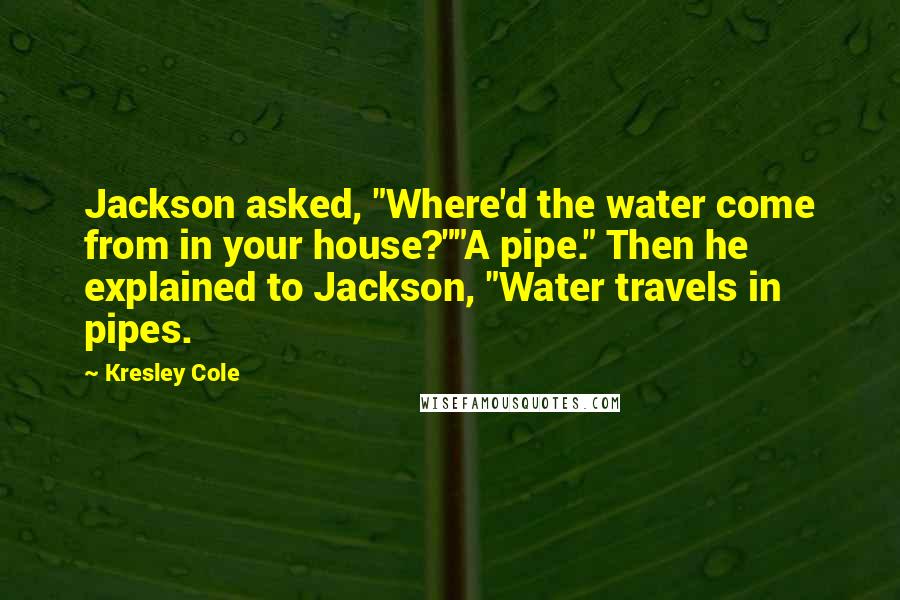 Kresley Cole Quotes: Jackson asked, "Where'd the water come from in your house?""A pipe." Then he explained to Jackson, "Water travels in pipes.