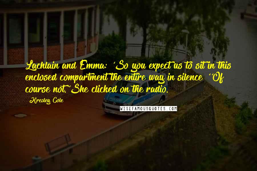 Kresley Cole Quotes: Lachlain and Emma: 'So you expect us to sit in this enclosed compartment the entire way in silence?''Of course not.'She clicked on the radio.