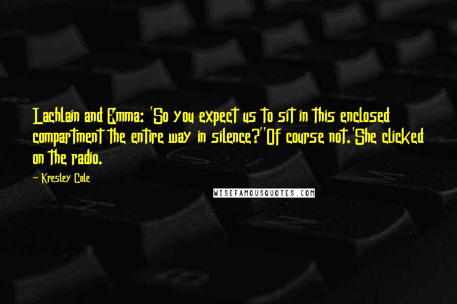 Kresley Cole Quotes: Lachlain and Emma: 'So you expect us to sit in this enclosed compartment the entire way in silence?''Of course not.'She clicked on the radio.