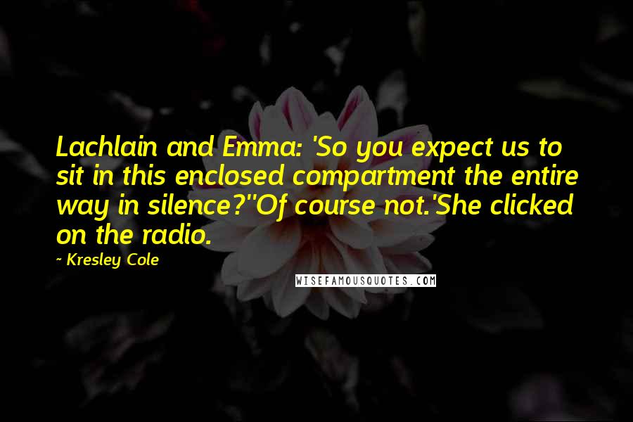 Kresley Cole Quotes: Lachlain and Emma: 'So you expect us to sit in this enclosed compartment the entire way in silence?''Of course not.'She clicked on the radio.