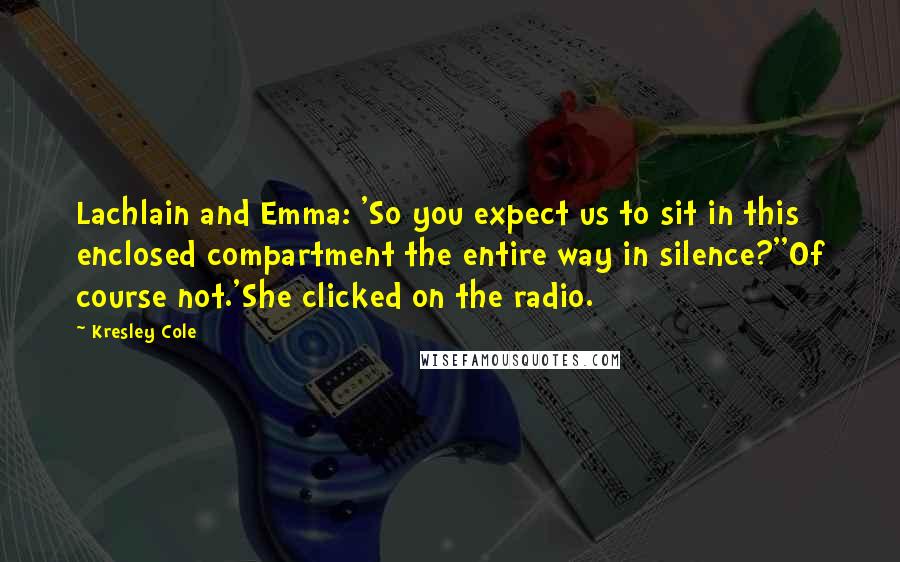 Kresley Cole Quotes: Lachlain and Emma: 'So you expect us to sit in this enclosed compartment the entire way in silence?''Of course not.'She clicked on the radio.