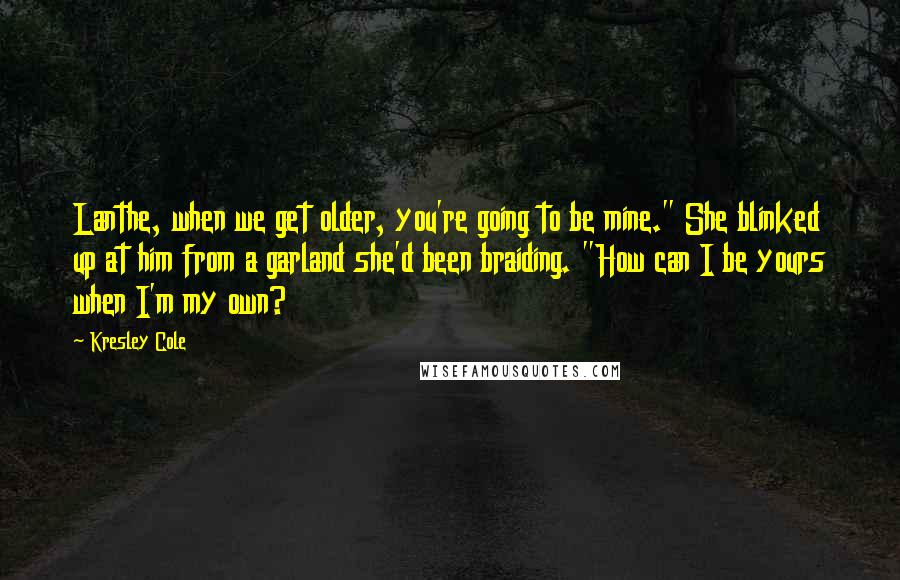 Kresley Cole Quotes: Lanthe, when we get older, you're going to be mine." She blinked up at him from a garland she'd been braiding. "How can I be yours when I'm my own?