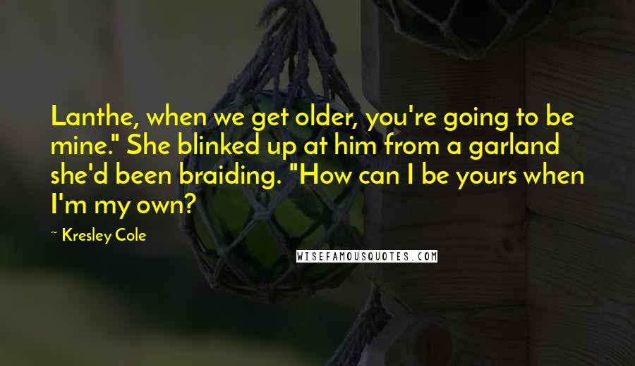 Kresley Cole Quotes: Lanthe, when we get older, you're going to be mine." She blinked up at him from a garland she'd been braiding. "How can I be yours when I'm my own?