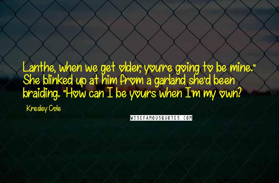 Kresley Cole Quotes: Lanthe, when we get older, you're going to be mine." She blinked up at him from a garland she'd been braiding. "How can I be yours when I'm my own?