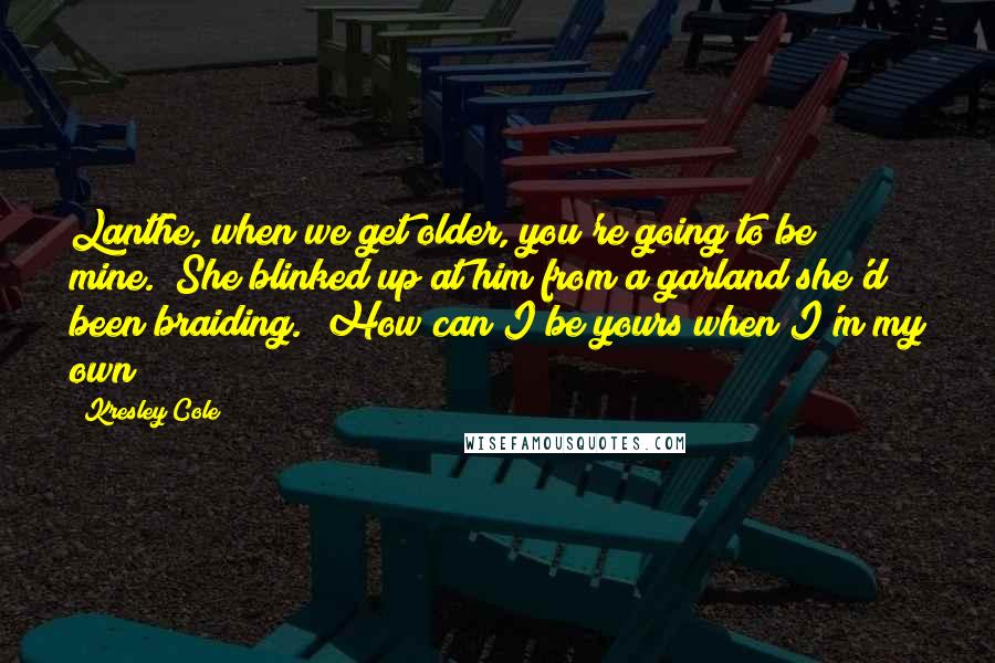 Kresley Cole Quotes: Lanthe, when we get older, you're going to be mine." She blinked up at him from a garland she'd been braiding. "How can I be yours when I'm my own?